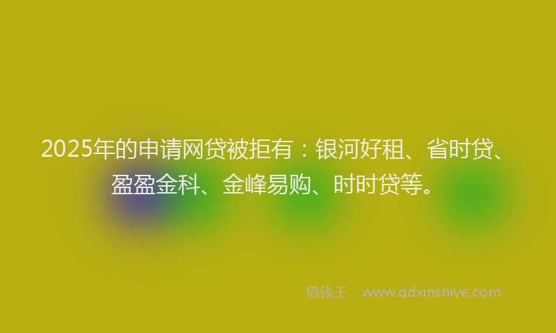 2025年的申请网贷被拒有：银河好租、省时贷、盈盈金科、金峰易购、时时贷等。