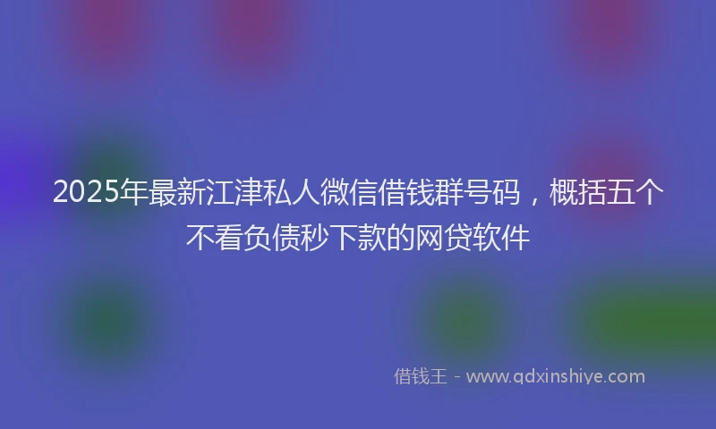 2025年最新江津私人微信借钱群号码，概括五个不看负债秒下款的网贷软件