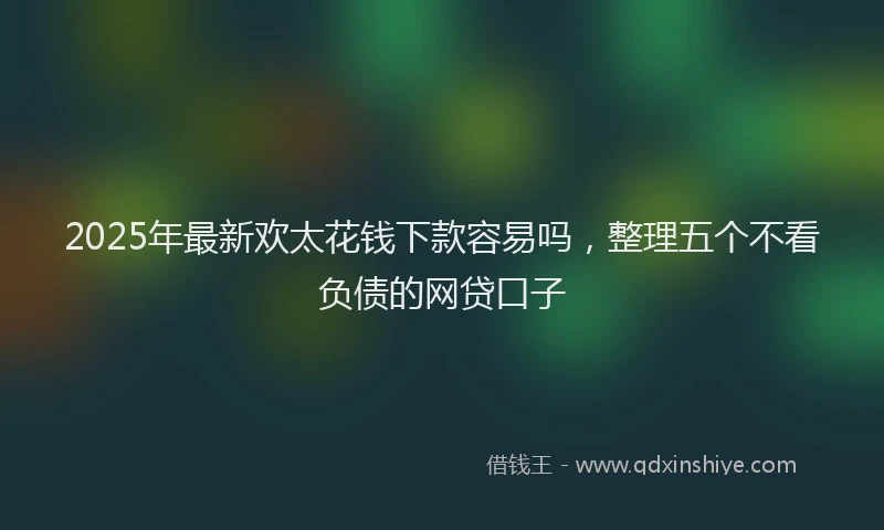 2025年最新欢太花钱下款容易吗，整理五个不看负债的网贷口子