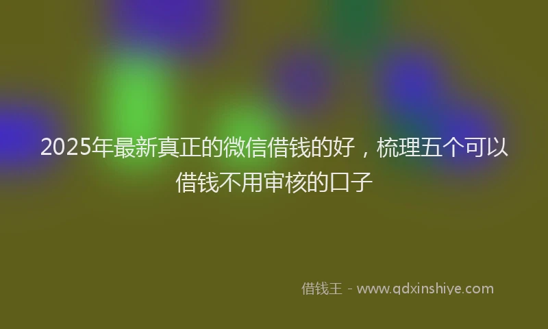 2025年最新真正的微信借钱的好，梳理五个可以借钱不用审核的口子