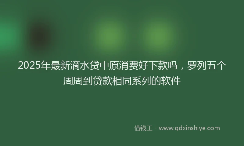 2025年最新滴水贷中原消费好下款吗，罗列五个周周到贷款相同系列的软件