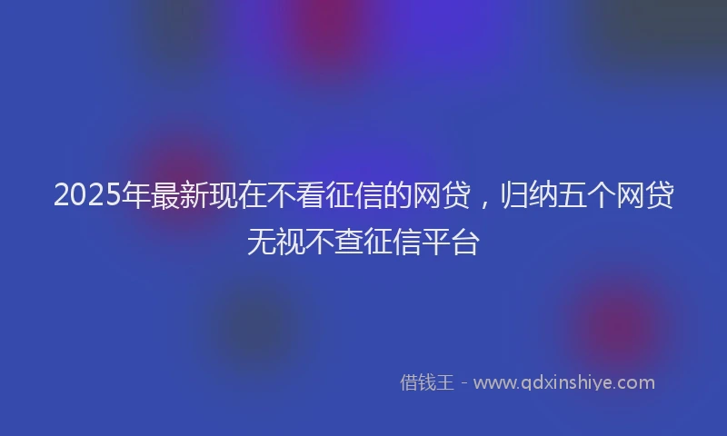 2025年最新现在不看征信的网贷，归纳五个网贷无视不查征信平台