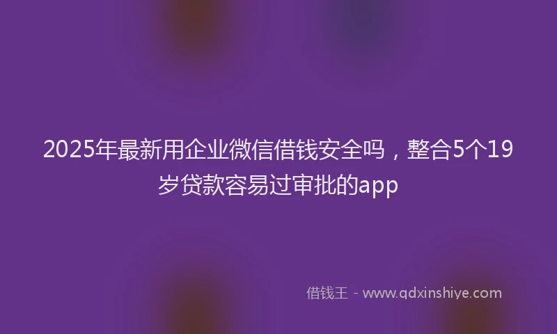 2025年最新用企业微信借钱安全吗，整合5个19岁贷款容易过审批的app