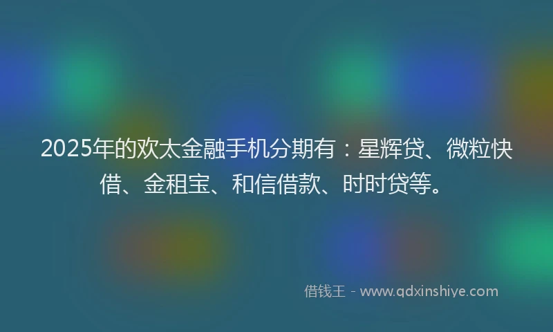 2025年的欢太金融手机分期有：星辉贷、微粒快借、金租宝、和信借款、时时贷等。
