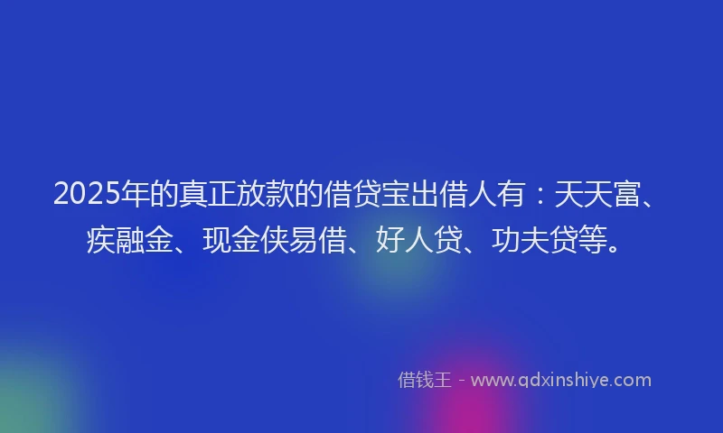 2025年的真正放款的借贷宝出借人有：天天富、疾融金、现金侠易借、好人贷、功夫贷等。