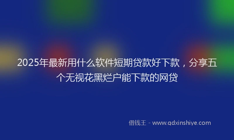 2025年最新用什么软件短期贷款好下款，分享五个无视花黑烂户能下款的网贷