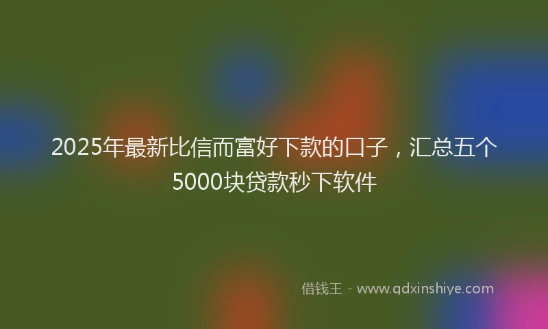 2025年最新比信而富好下款的口子，汇总五个5000块贷款秒下软件