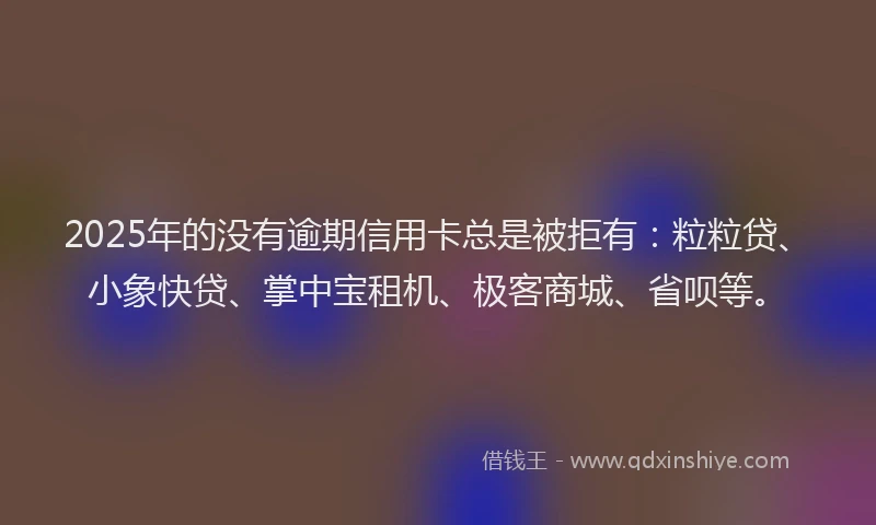 2025年的没有逾期信用卡总是被拒有：粒粒贷、小象快贷、掌中宝租机、极客商城、省呗等。