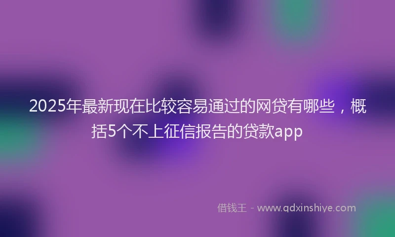 2025年最新现在比较容易通过的网贷有哪些，概括5个不上征信报告的贷款app
