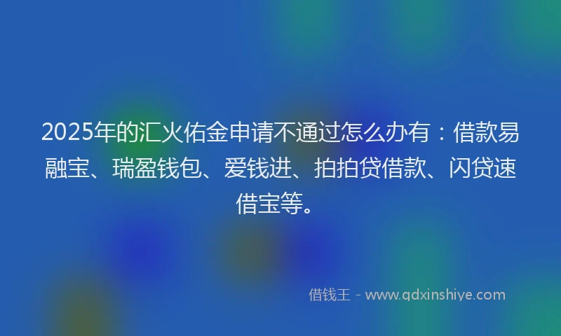 2025年的汇火佑金申请不通过怎么办有：借款易融宝、瑞盈钱包、爱钱进、拍拍贷借款、闪贷速借宝等。