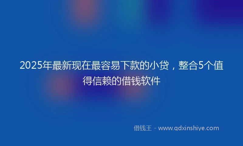 2025年最新现在最容易下款的小贷，整合5个值得信赖的借钱软件