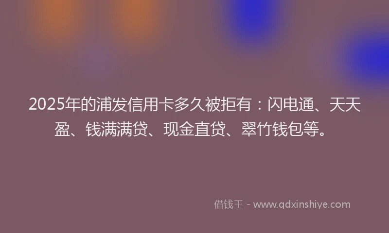 2025年的浦发信用卡多久被拒有：闪电通、天天盈、钱满满贷、现金直贷、翠竹钱包等。