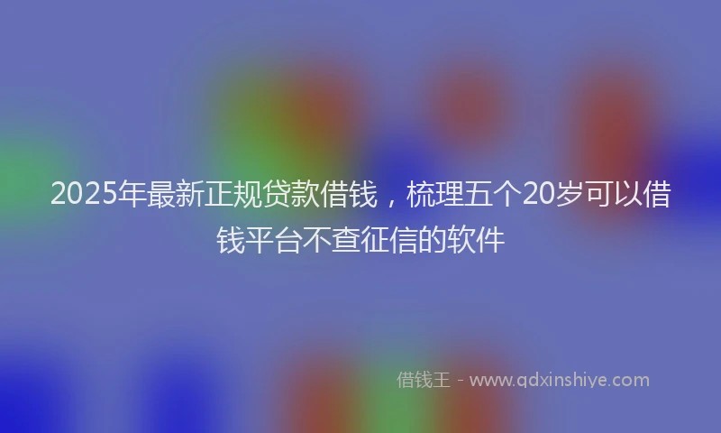 2025年最新正规贷款借钱，梳理五个20岁可以借钱平台不查征信的软件