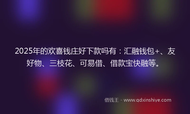 2025年的欢喜钱庄好下款吗有：汇融钱包+、友好物、三枝花、可易借、借款宝快融等。