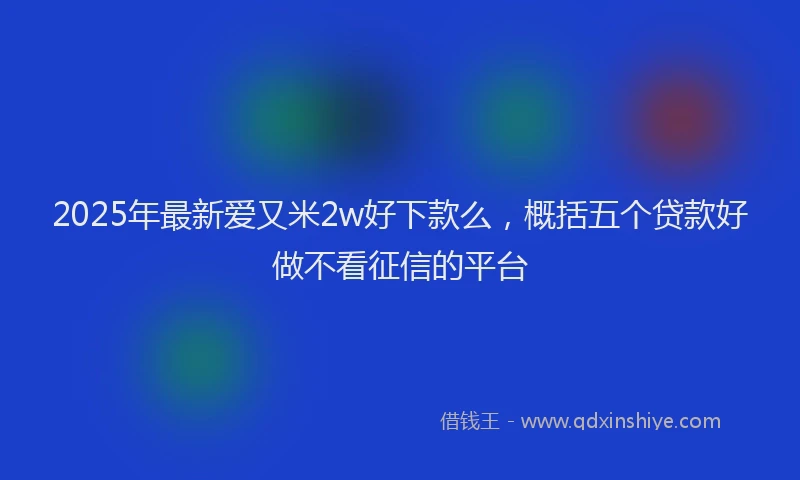 2025年最新爱又米2w好下款么，概括五个贷款好做不看征信的平台