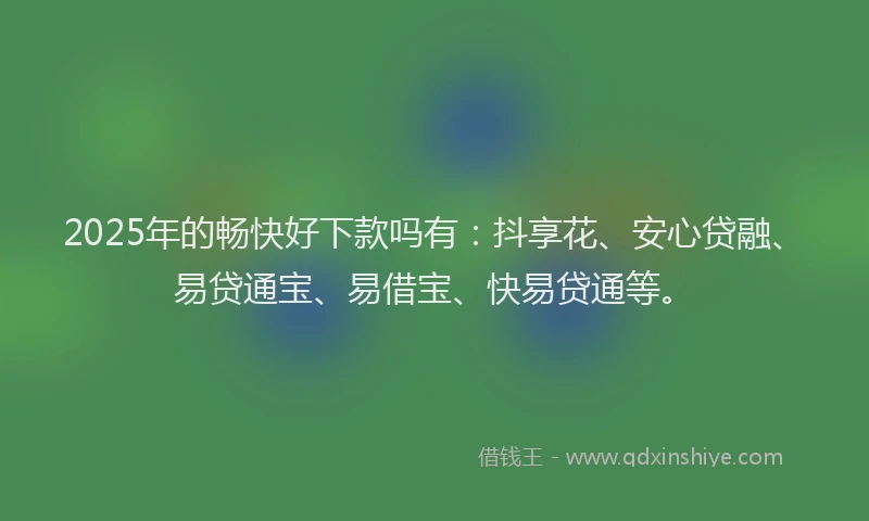 2025年的畅快好下款吗有：抖享花、安心贷融、易贷通宝、易借宝、快易贷通等。