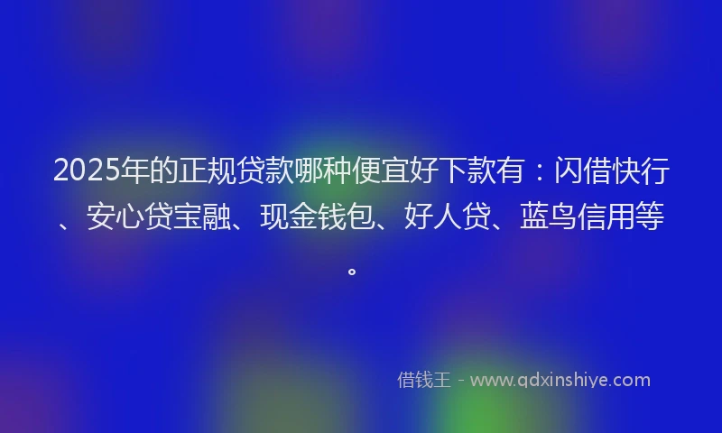 2025年的正规贷款哪种便宜好下款有：闪借快行、安心贷宝融、现金钱包、好人贷、蓝鸟信用等。