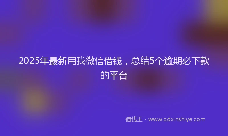 2025年最新用我微信借钱，总结5个逾期必下款的平台