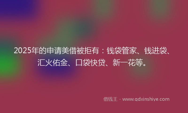 2025年的申请美借被拒有：钱袋管家、钱进袋、汇火佑金、口袋快贷、新一花等。