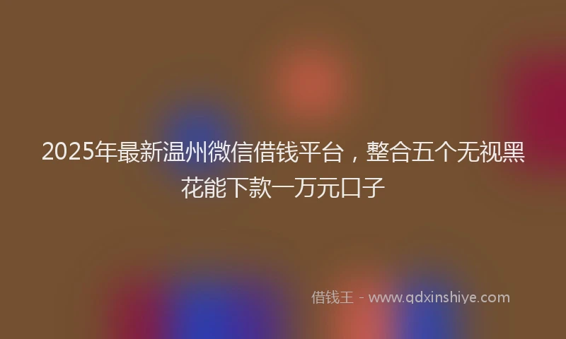 2025年最新温州微信借钱平台，整合五个无视黑花能下款一万元口子