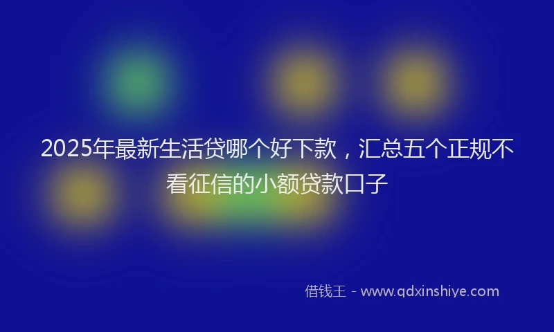 2025年最新生活贷哪个好下款，汇总五个正规不看征信的小额贷款口子