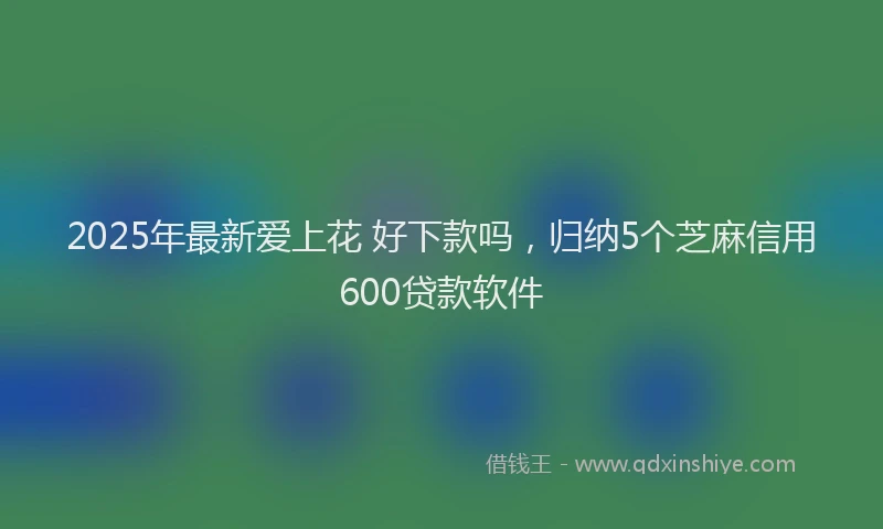 2025年最新爱上花 好下款吗，归纳5个芝麻信用600贷款软件