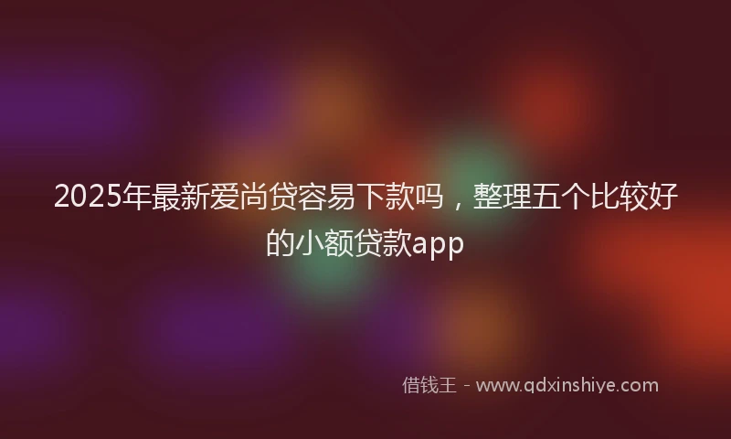 2025年最新爱尚贷容易下款吗，整理五个比较好的小额贷款app