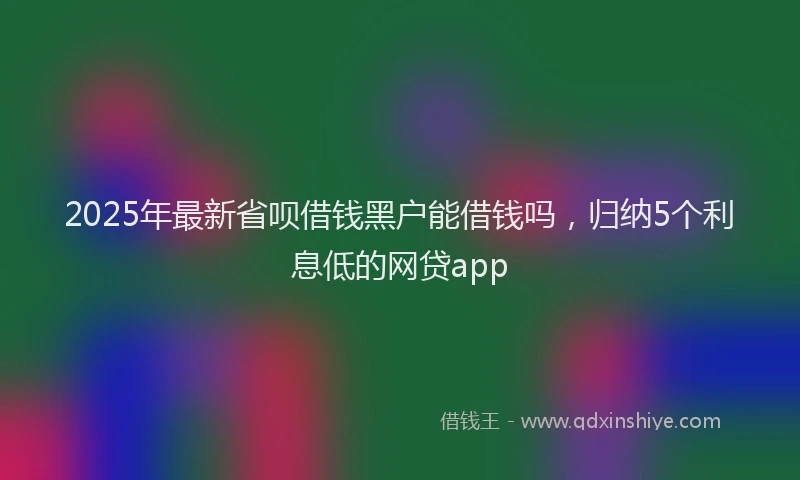 2025年最新省呗借钱黑户能借钱吗，归纳5个利息低的网贷app
