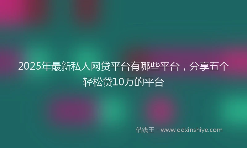 2025年最新私人网贷平台有哪些平台，分享五个轻松贷10万的平台