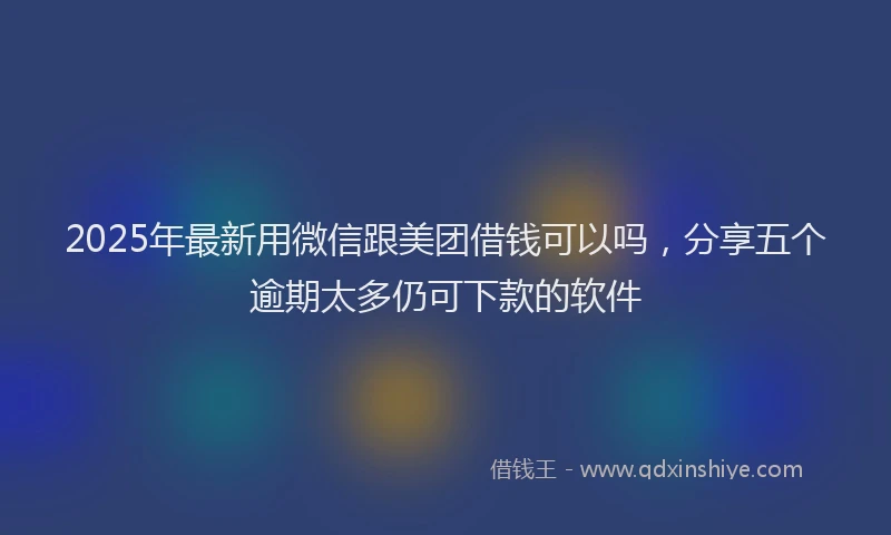 2025年最新用微信跟美团借钱可以吗，分享五个逾期太多仍可下款的软件