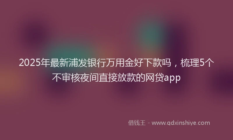 2025年最新浦发银行万用金好下款吗，梳理5个不审核夜间直接放款的网贷app