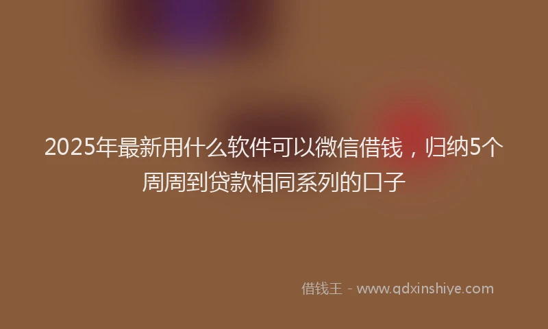 2025年最新用什么软件可以微信借钱，归纳5个周周到贷款相同系列的口子