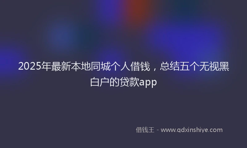 2025年最新本地同城个人借钱，总结五个无视黑白户的贷款app