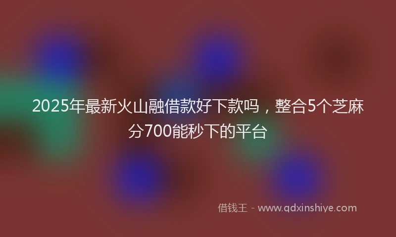 2025年最新火山融借款好下款吗，整合5个芝麻分700能秒下的平台