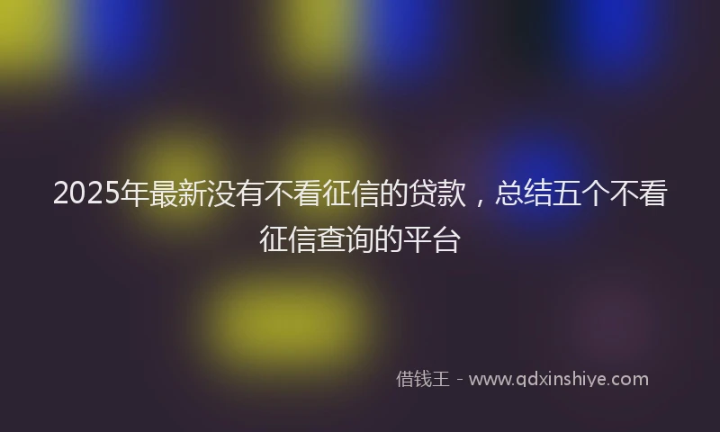 2025年最新没有不看征信的贷款，总结五个不看征信查询的平台