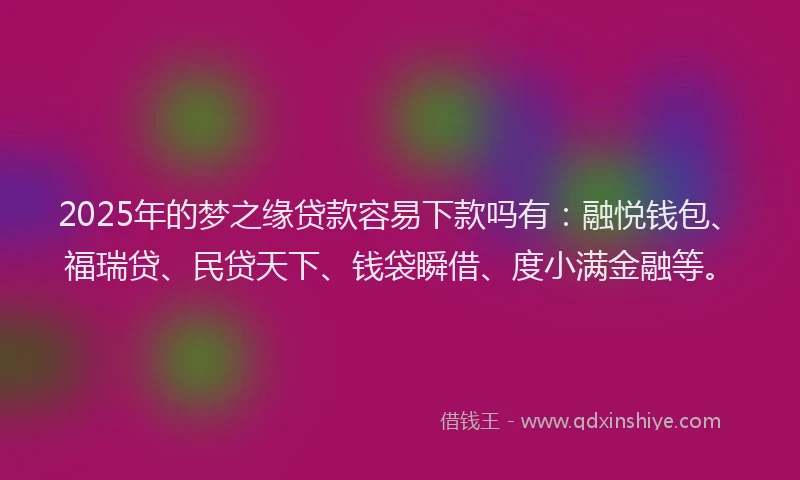 2025年的梦之缘贷款容易下款吗有：融悦钱包、福瑞贷、民贷天下、钱袋瞬借、度小满金融等。