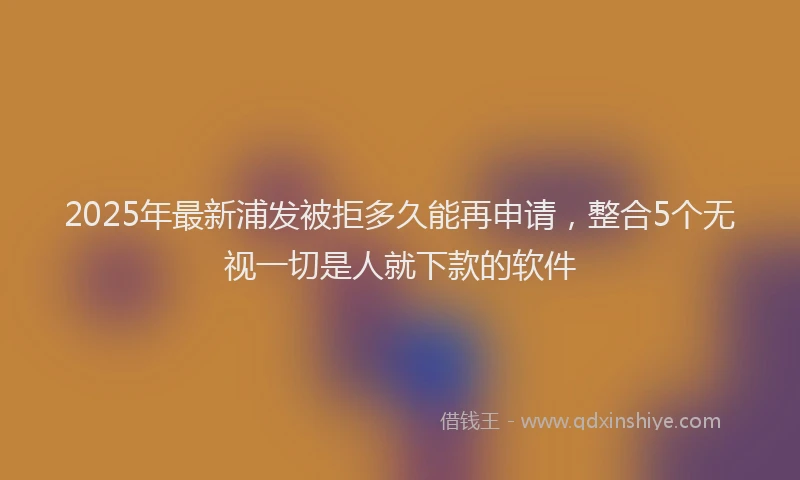 2025年最新浦发被拒多久能再申请，整合5个无视一切是人就下款的软件
