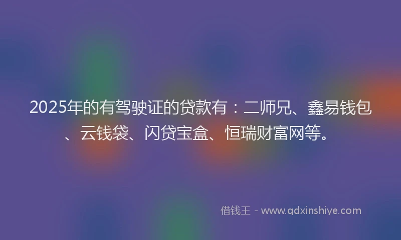2025年的有驾驶证的贷款有：二师兄、鑫易钱包、云钱袋、闪贷宝盒、恒瑞财富网等。