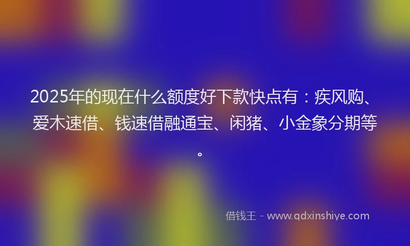 2025年的现在什么额度好下款快点有:疾风购、爱木速借、钱速借融通宝、闲猪、小金象分期等。