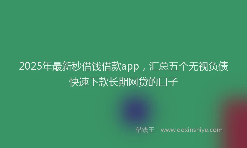 2025年最新秒借钱借款app，汇总五个无视负债快速下款长期网贷的口子