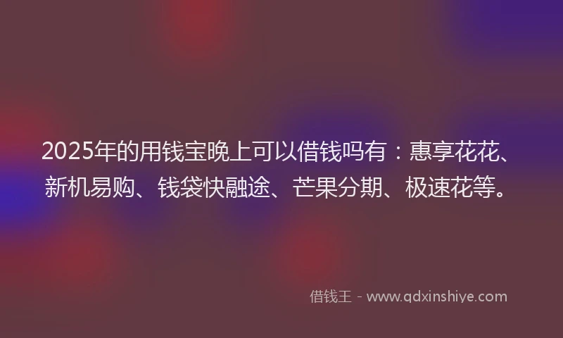 2025年的用钱宝晚上可以借钱吗有：惠享花花、新机易购、钱袋快融途、芒果分期、极速花等。