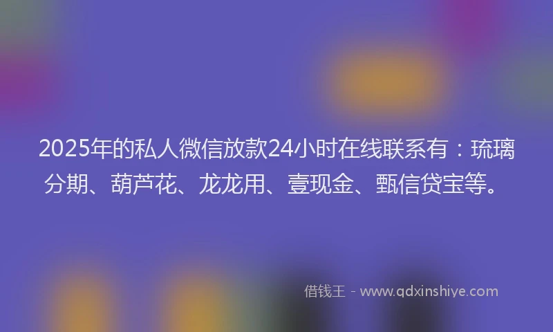 2025年的私人微信放款24小时在线联系有：琉璃分期、葫芦花、龙龙用、壹现金、甄信贷宝等。