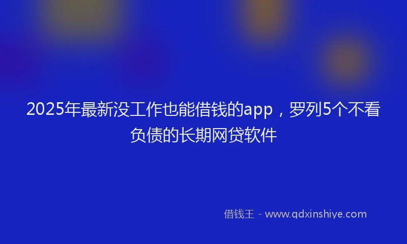 2025年最新没工作也能借钱的app，罗列5个不看负债的长期网贷软件
