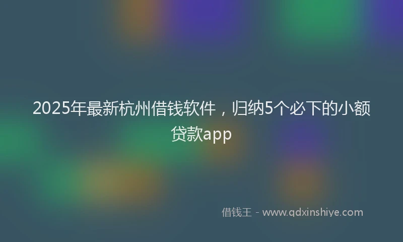 2025年最新杭州借钱软件，归纳5个必下的小额贷款app