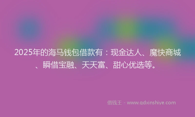 2025年的海马钱包借款有：现金达人、魔快商城、瞬借宝融、天天富、甜心优选等。