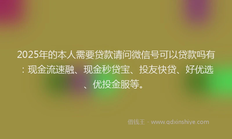 2025年的本人需要贷款请问微信号可以贷款吗有：现金流速融、现金秒贷宝、投友快贷、好优选、优投金服等。