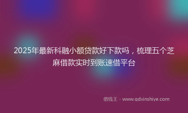2025年最新科融小额贷款好下款吗，梳理五个芝麻借款实时到账速借平台