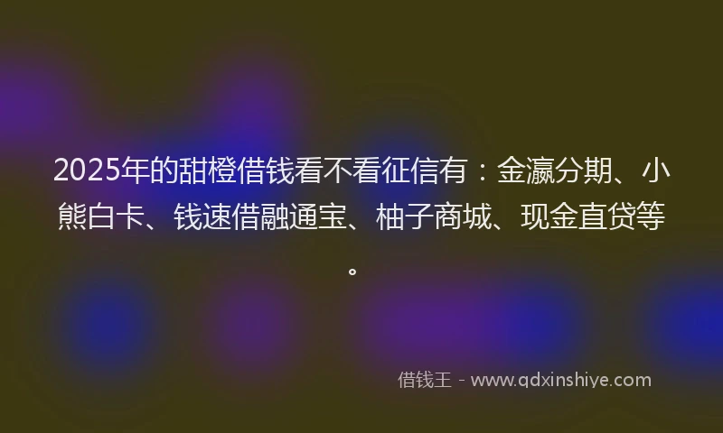 2025年的甜橙借钱看不看征信有：金瀛分期、小熊白卡、钱速借融通宝、柚子商城、现金直贷等。