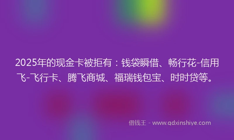2025年的现金卡被拒有：钱袋瞬借、畅行花-信用飞-飞行卡、腾飞商城、福瑞钱包宝、时时贷等。