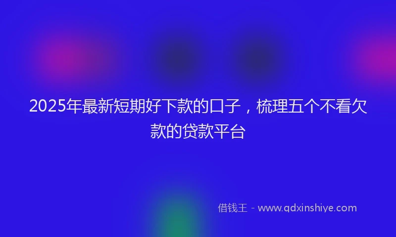 2025年最新短期好下款的口子，梳理五个不看欠款的贷款平台